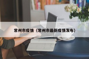 常州市疫情（常州市最新疫情发布）