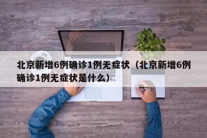 北京新增6例确诊1例无症状（北京新增6例确诊1例无症状是什么）
