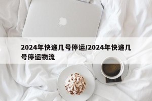 2024年快递几号停运/2024年快递几号停运物流