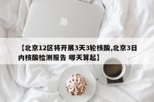 【北京12区将开展3天3轮核酸,北京3日内核酸检测报告 哪天算起】