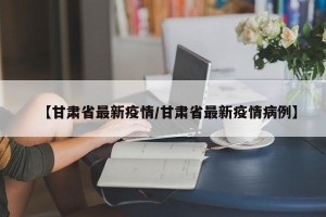 【甘肃省最新疫情/甘肃省最新疫情病例】