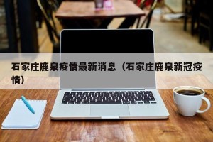 石家庄鹿泉疫情最新消息（石家庄鹿泉新冠疫情）