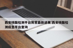 西安核酸检测平台异常最新进展:西安核酸检测应急平台查询