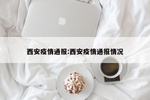 西安疫情通报:西安疫情通报情况