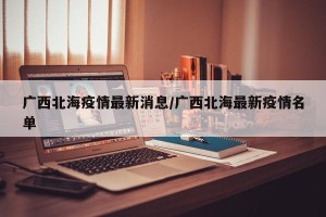 广西北海疫情最新消息/广西北海最新疫情名单