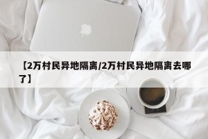 【2万村民异地隔离/2万村民异地隔离去哪了】