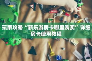 玩家攻略“新乐游房卡哪里购买”详细房卡使用教程