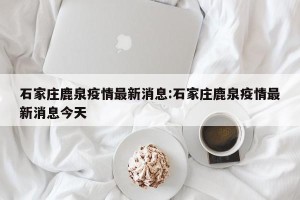 石家庄鹿泉疫情最新消息:石家庄鹿泉疫情最新消息今天