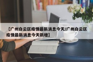 【广州白云区疫情最新消息今天/广州白云区疫情最新消息今天新增】