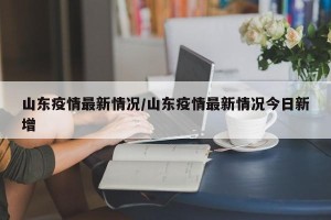 山东疫情最新情况/山东疫情最新情况今日新增