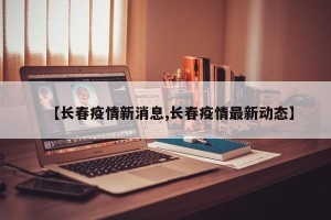 【长春疫情新消息,长春疫情最新动态】