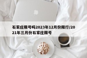 石家庄限号吗2023年12月份限行/2021年三月份石家庄限号