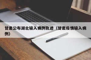 甘肃公布湖北输入病例轨迹（甘肃疫情输入病例）