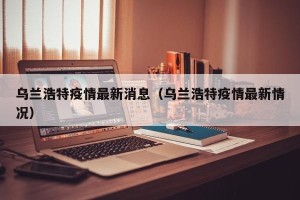 乌兰浩特疫情最新消息（乌兰浩特疫情最新情况）