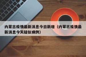 内蒙古疫情最新消息今日新增（内蒙古疫情最新消息今天疑似病例）