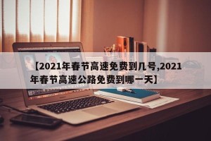 【2021年春节高速免费到几号,2021年春节高速公路免费到哪一天】