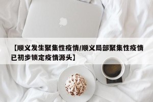 【顺义发生聚集性疫情/顺义局部聚集性疫情已初步锁定疫情源头】