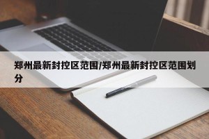 郑州最新封控区范围/郑州最新封控区范围划分