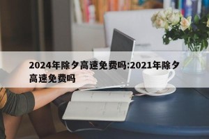 2024年除夕高速免费吗:2021年除夕高速免费吗