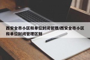 西安全市小区和单位封闭管理/西安全市小区和单位封闭管理区别