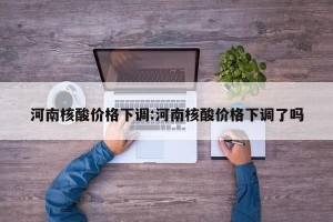 河南核酸价格下调:河南核酸价格下调了吗