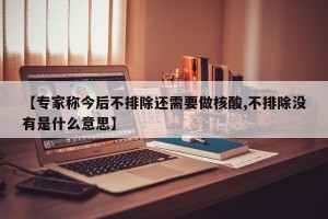 【专家称今后不排除还需要做核酸,不排除没有是什么意思】
