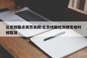 北京核酸点突然关闭:北京核酸检测规定啥时候取消