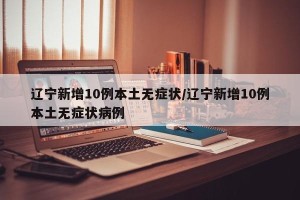 辽宁新增10例本土无症状/辽宁新增10例本土无症状病例