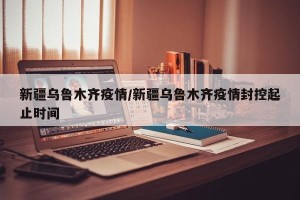 新疆乌鲁木齐疫情/新疆乌鲁木齐疫情封控起止时间