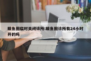 鲅鱼圈临时关闭诊所:鲅鱼圈诊所有24小时开的吗