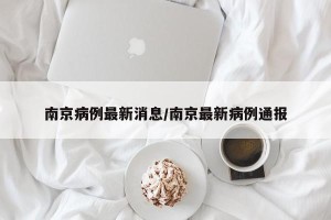 南京病例最新消息/南京最新病例通报