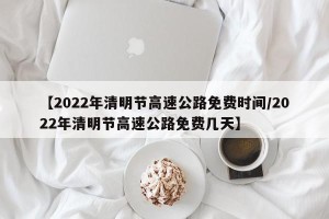 【2022年清明节高速公路免费时间/2022年清明节高速公路免费几天】