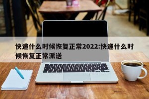 快递什么时候恢复正常2022:快递什么时候恢复正常派送