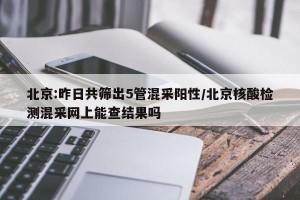 北京:昨日共筛出5管混采阳性/北京核酸检测混采网上能查结果吗