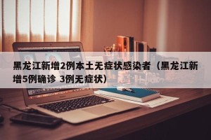 黑龙江新增2例本土无症状感染者（黑龙江新增5例确诊 3例无症状）