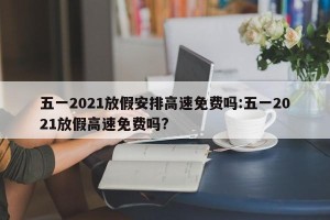 五一2021放假安排高速免费吗:五一2021放假高速免费吗?