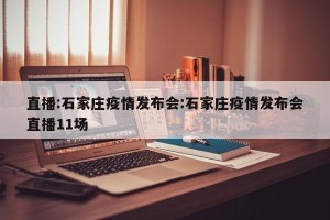 直播:石家庄疫情发布会:石家庄疫情发布会直播11场