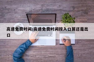 高速免费时间/高速免费时间按入口算还是出口