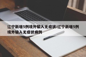 辽宁新增5例境外输入无症状:辽宁新增5例境外输入无症状病例