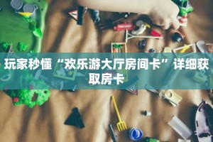玩家秒懂“欢乐游大厅房间卡”详细获取房卡