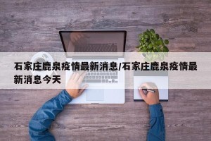 石家庄鹿泉疫情最新消息/石家庄鹿泉疫情最新消息今天