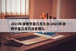 2023年清明节是几月几日:2023年清明节是几月几日星期几