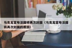 马克龙宣布法国将再次封国（马克龙宣布法国将再次封国的原因）