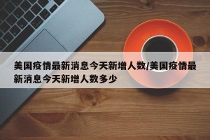 美国疫情最新消息今天新增人数/美国疫情最新消息今天新增人数多少
