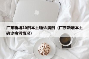 广东新增20例本土确诊病例（广东新增本土确诊病例情况）