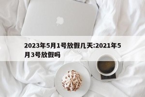 2023年5月1号放假几天:2021年5月3号放假吗