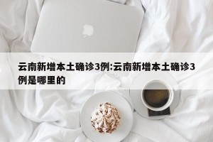 云南新增本土确诊3例:云南新增本土确诊3例是哪里的