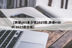 【奔驰g63多少钱2025款,奔驰e300l 2025款价格】