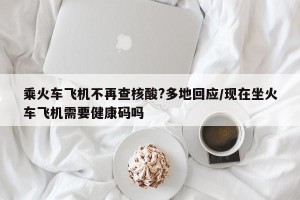 乘火车飞机不再查核酸?多地回应/现在坐火车飞机需要健康码吗