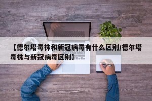 【德尔塔毒株和新冠病毒有什么区别/德尔塔毒株与新冠病毒区别】